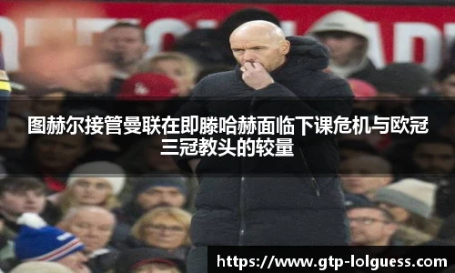 图赫尔接管曼联在即滕哈赫面临下课危机与欧冠三冠教头的较量